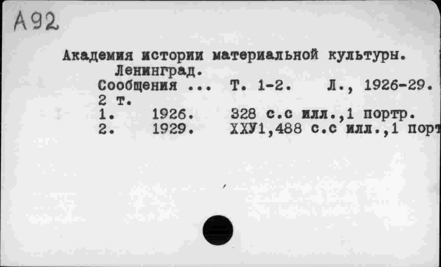 ﻿А92,
Академия истории материальной культуры. Ленинград.
Сообщения ... Т. 1-2.	Л., 1926-29.
2 т.
1.	1926.	328 с.с илл.,1 портр.
2.	1929.	ХХУ1,488 С.С ИЛЛ.,1 пор